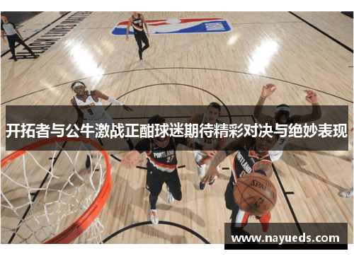 开拓者与公牛激战正酣球迷期待精彩对决与绝妙表现
