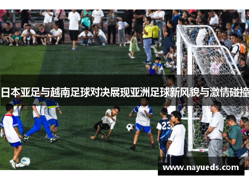 日本亚足与越南足球对决展现亚洲足球新风貌与激情碰撞